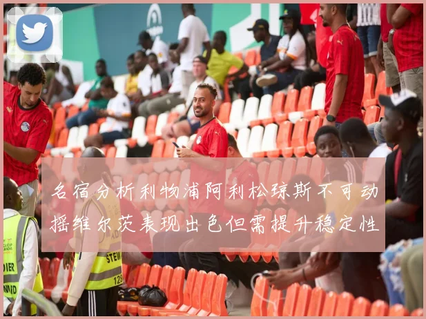名宿分析利物浦阿利松琼斯不可动摇维尔茨表现出色但需提升稳定性