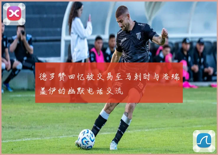 德罗赞回忆被交易至马刺时与洛瑞盖伊的幽默电话交流