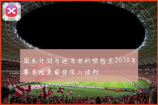国米计划与迪马尔科续约至2030年赛季结束前将深入谈判