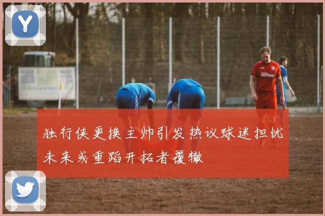 独行侠更换主帅引发热议球迷担忧未来或重蹈开拓者覆辙
