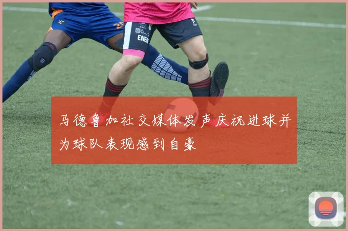 马德鲁加社交媒体发声庆祝进球并为球队表现感到自豪