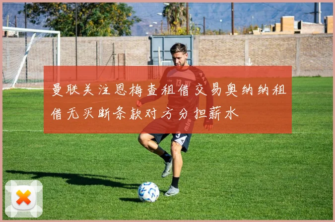 曼联关注恩梅查租借交易奥纳纳租借无买断条款对方分担薪水
