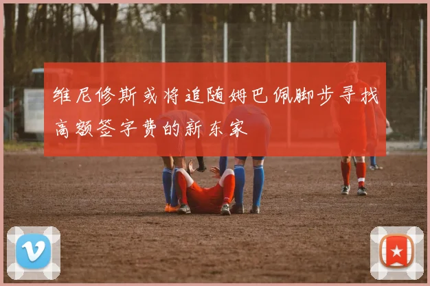 维尼修斯或将追随姆巴佩脚步寻找高额签字费的新东家