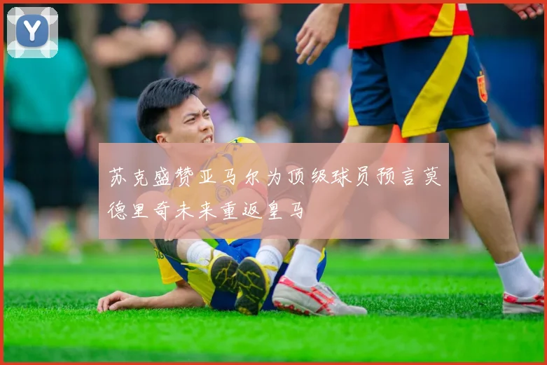 苏克盛赞亚马尔为顶级球员预言莫德里奇未来重返皇马