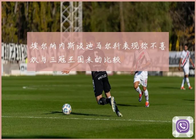 埃尔纳内斯谈迪马尔科表现称不喜欢与三冠王国米的比较