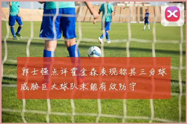 郭士强点评霍金森表现称其三分球威胁巨大球队未能有效防守