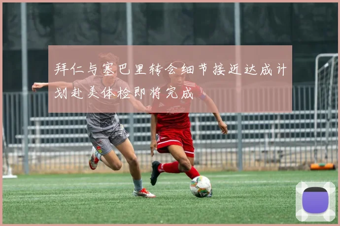 拜仁与塞巴里转会细节接近达成计划赴美体检即将完成