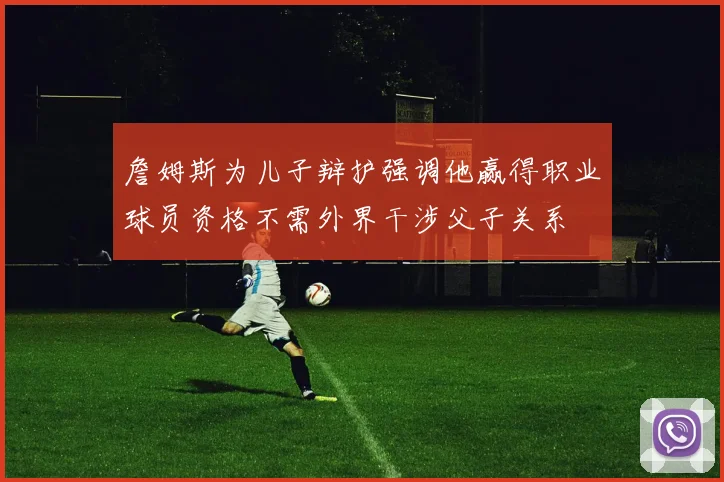 詹姆斯为儿子辩护强调他赢得职业球员资格不需外界干涉父子关系