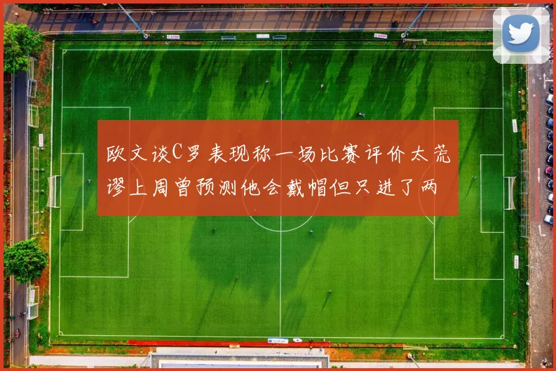 欧文谈C罗表现称一场比赛评价太荒谬上周曾预测他会戴帽但只进了两个球