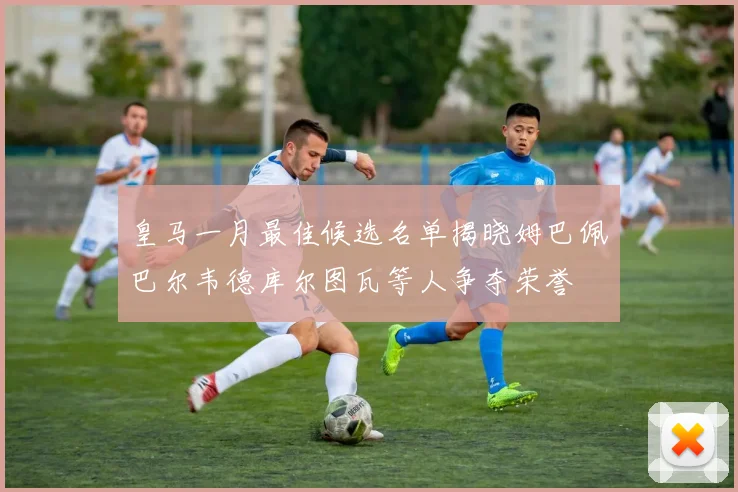 皇马一月最佳候选名单揭晓姆巴佩巴尔韦德库尔图瓦等人争夺荣誉