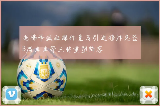 老佛爷疯狂操作皇马引进穆帅免签B席库库等三将重塑阵容