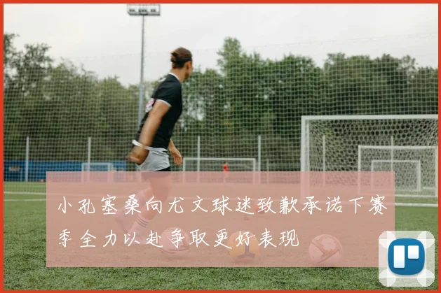 小孔塞桑向尤文球迷致歉承诺下赛季全力以赴争取更好表现