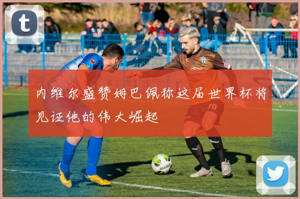 内维尔盛赞姆巴佩称这届世界杯将见证他的伟大崛起