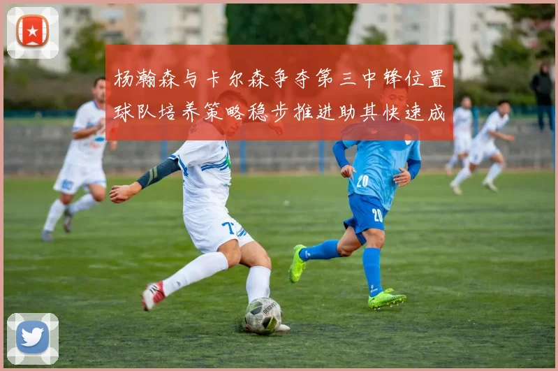 杨瀚森与卡尔森争夺第三中锋位置球队培养策略稳步推进助其快速成长