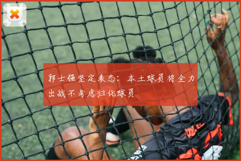 郭士强坚定表态：本土球员将全力出战不考虑归化球员