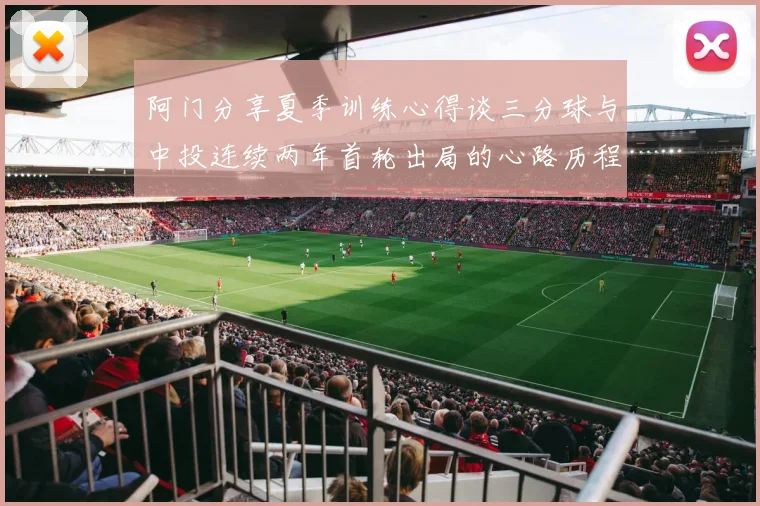 阿门分享夏季训练心得谈三分球与中投连续两年首轮出局的心路历程