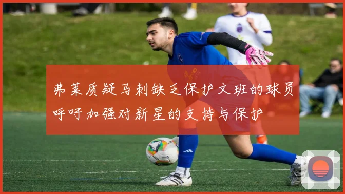弗莱质疑马刺缺乏保护文班的球员呼吁加强对新星的支持与保护