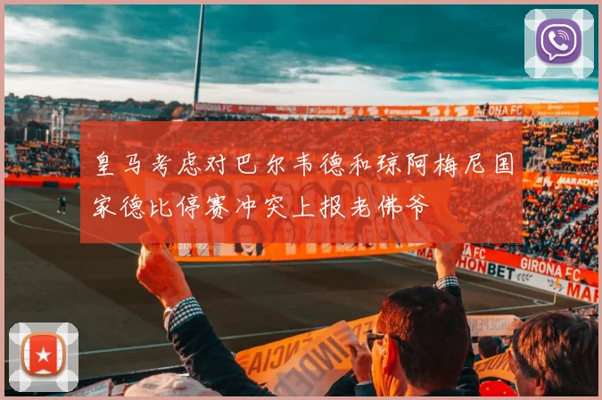 皇马考虑对巴尔韦德和琼阿梅尼国家德比停赛冲突上报老佛爷