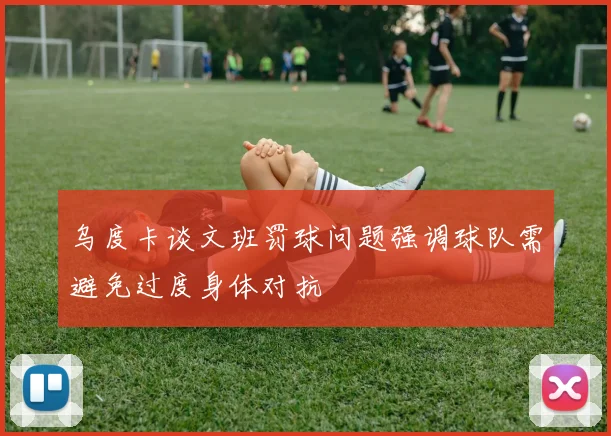 乌度卡谈文班罚球问题强调球队需避免过度身体对抗
