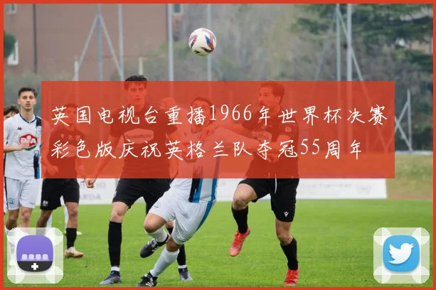 英国电视台重播1966年世界杯决赛彩色版庆祝英格兰队夺冠55周年