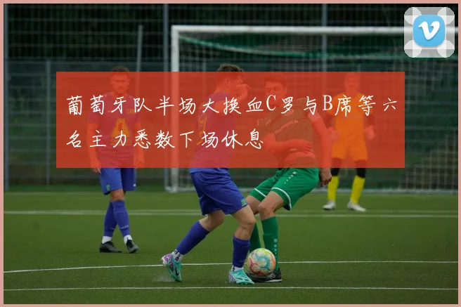 葡萄牙队半场大换血C罗与B席等六名主力悉数下场休息